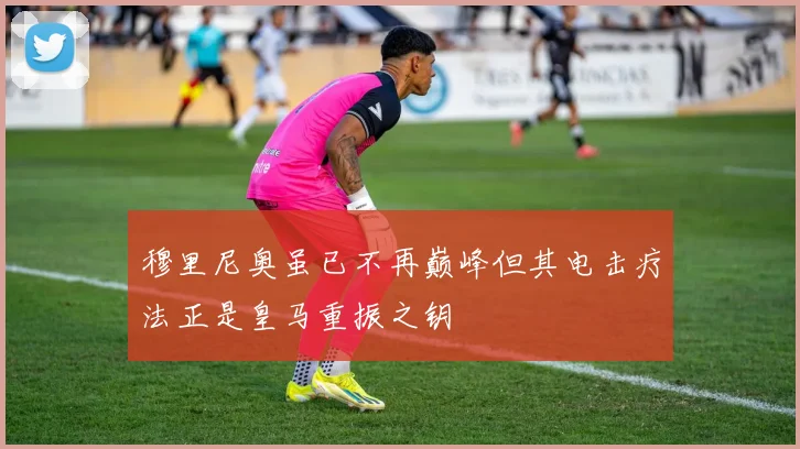 穆里尼奥虽已不再巅峰但其电击疗法正是皇马重振之钥