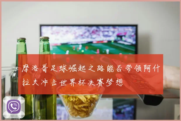 摩洛哥足球崛起之路能否带领阿什拉夫冲击世界杯决赛梦想
