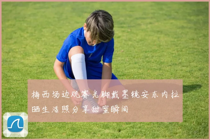 梅西场边观赛光脚戴墨镜安东内拉晒生活照分享甜蜜瞬间