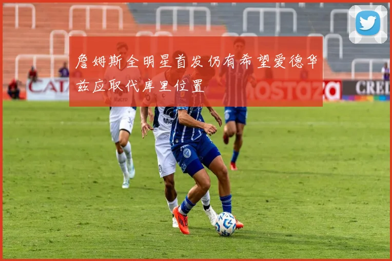 詹姆斯全明星首发仍有希望爱德华兹应取代库里位置