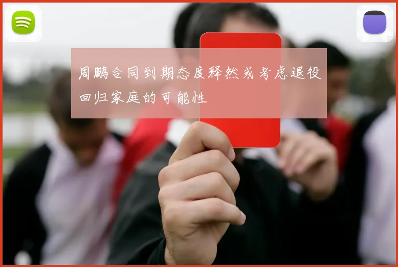 周鹏合同到期态度释然或考虑退役回归家庭的可能性