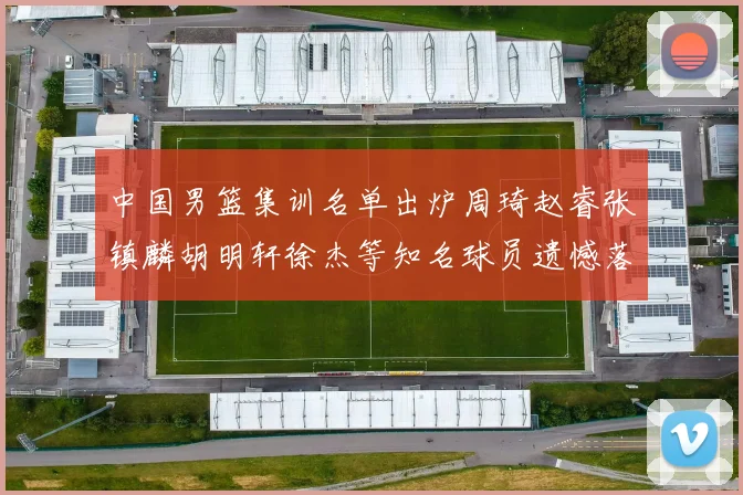 中国男篮集训名单出炉周琦赵睿张镇麟胡明轩徐杰等知名球员遗憾落选