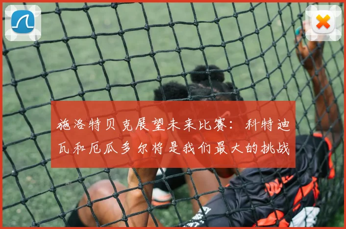 施洛特贝克展望未来比赛：科特迪瓦和厄瓜多尔将是我们最大的挑战