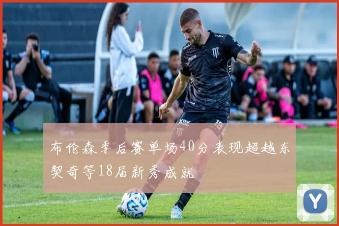 布伦森季后赛单场40分表现超越东契奇等18届新秀成就