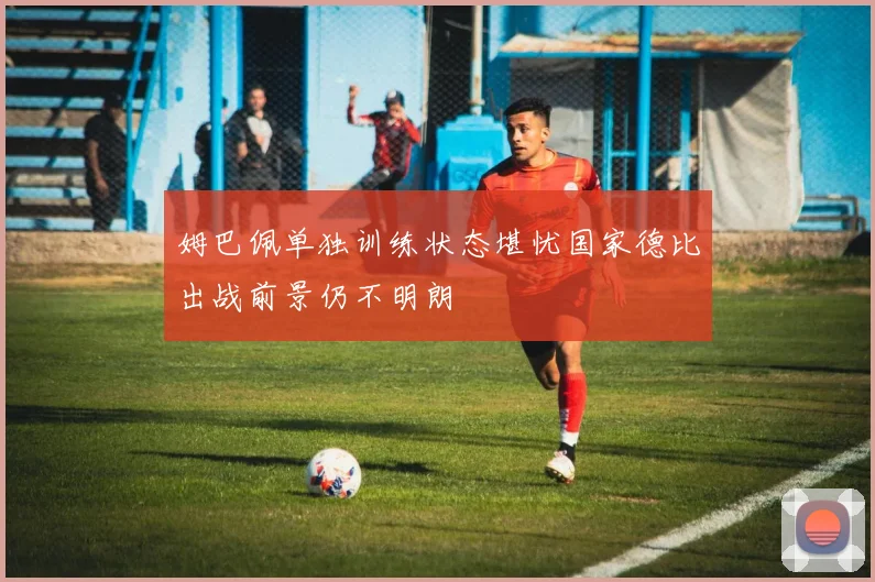 姆巴佩单独训练状态堪忧国家德比出战前景仍不明朗