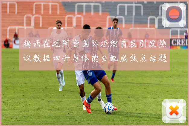 梅西在迈阿密国际连续首发引发热议数据回升与体能分配成焦点话题