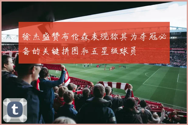 徐杰盛赞布伦森表现称其为夺冠必备的关键拼图和五星级球员