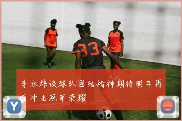 李永炜谈球队团结精神期待明年再度冲击冠军荣耀