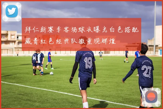 拜仁新赛季客场球衣曝光白色搭配藏青红色经典队徽重现辉煌