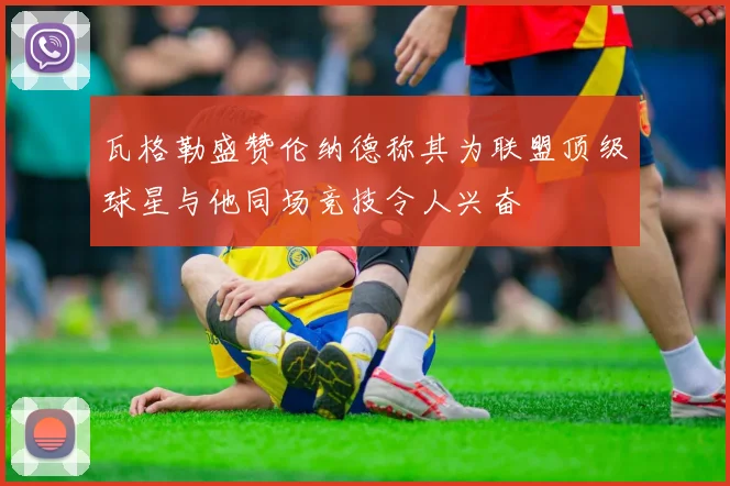 瓦格勒盛赞伦纳德称其为联盟顶级球星与他同场竞技令人兴奋