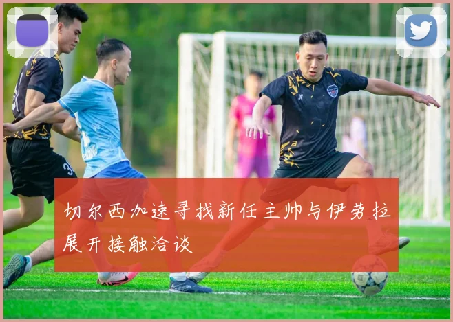 切尔西加速寻找新任主帅与伊劳拉展开接触洽谈