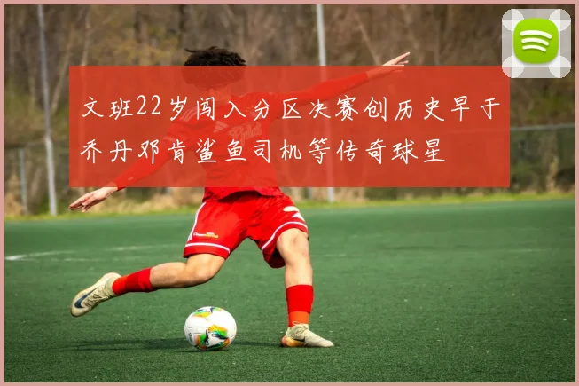文班22岁闯入分区决赛创历史早于乔丹邓肯鲨鱼司机等传奇球星