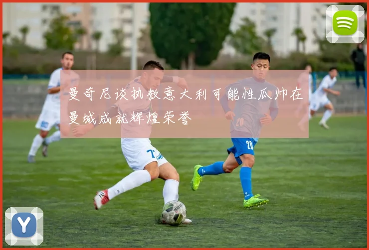曼奇尼谈执教意大利可能性瓜帅在曼城成就辉煌荣誉