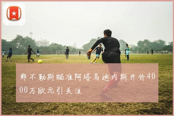 那不勒斯瞄准阿塔乌迪内斯开价4000万欧元引关注
