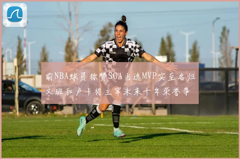 前NBA球员称赞SGA当选MVP实至名归文班和卢卡将主宰未来十年荣誉争夺