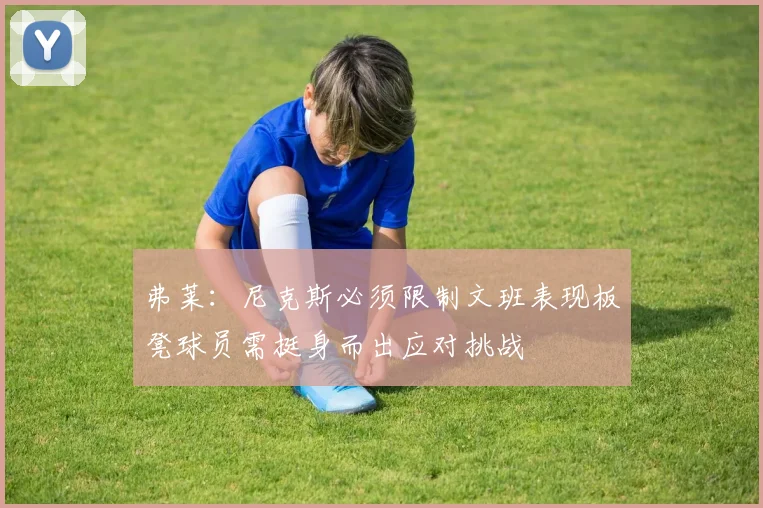 弗莱：尼克斯必须限制文班表现板凳球员需挺身而出应对挑战