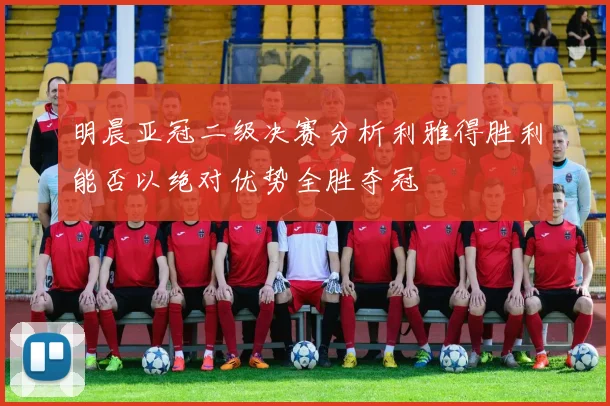 明晨亚冠二级决赛分析利雅得胜利能否以绝对优势全胜夺冠