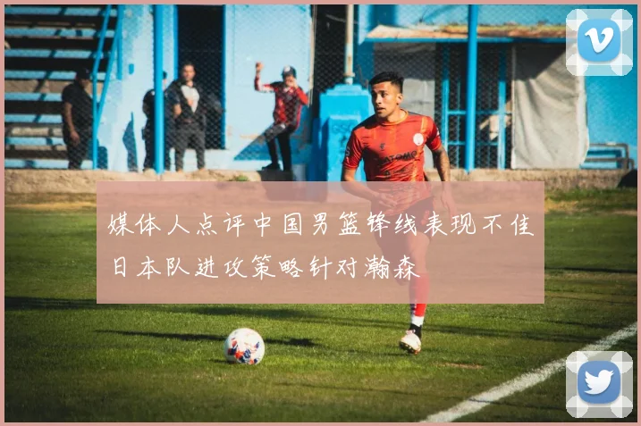 媒体人点评中国男篮锋线表现不佳日本队进攻策略针对瀚森