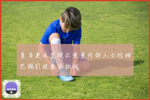 皇马更衣室疑云重重内部人士对姆巴佩引进表示担忧