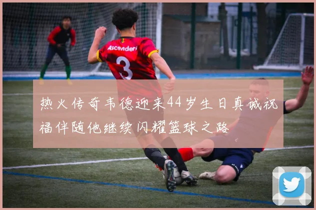 热火传奇韦德迎来44岁生日真诚祝福伴随他继续闪耀篮球之路