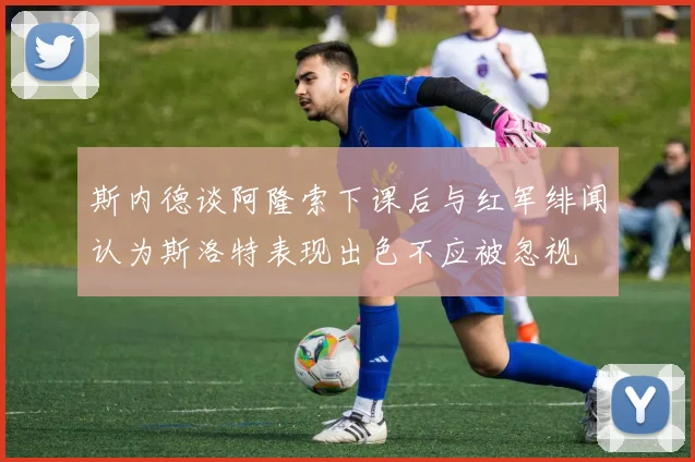 斯内德谈阿隆索下课后与红军绯闻认为斯洛特表现出色不应被忽视