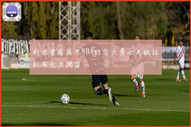 科尔曾有离开NBA的念头勇士老板拉科布全力挽留