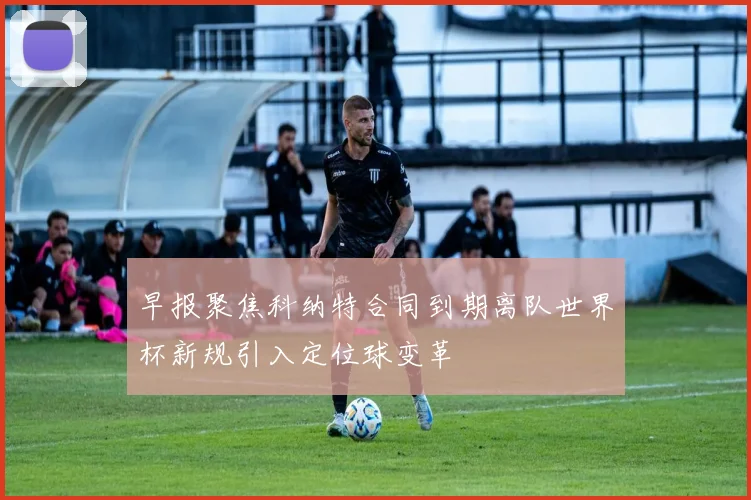 早报聚焦科纳特合同到期离队世界杯新规引入定位球变革