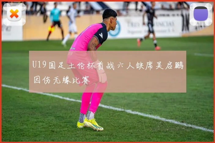 U19国足土伦杯首战六人缺席吴启鹏因伤无缘比赛